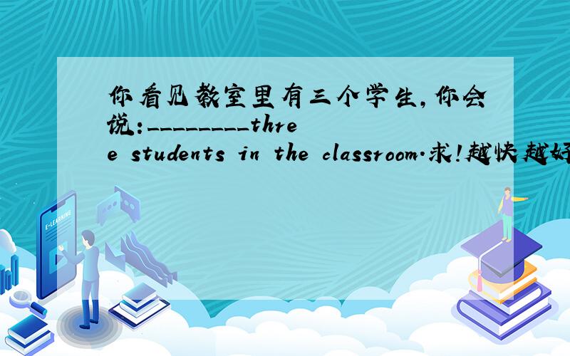 你看见教室里有三个学生,你会说:________three students in the classroom.求!越快越好