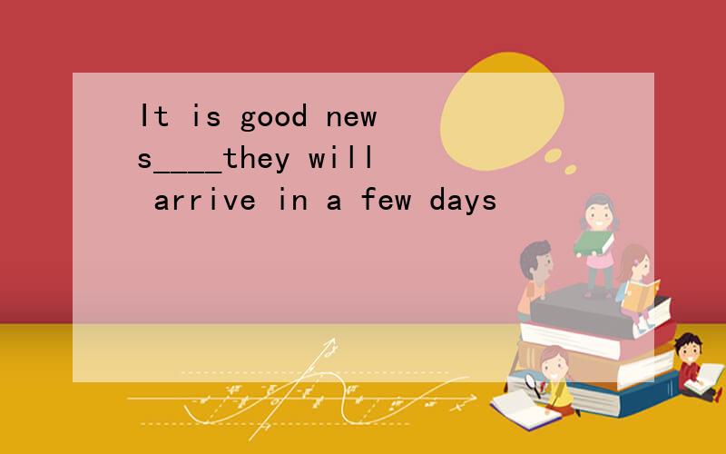 It is good news____they will arrive in a few days