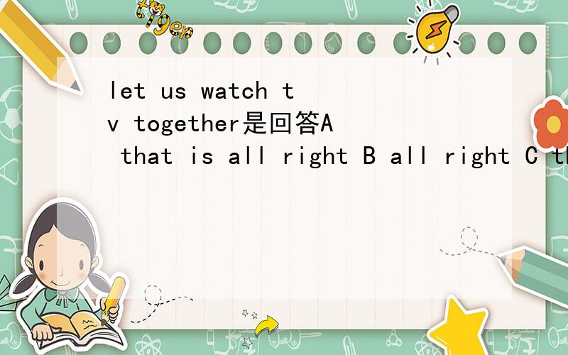 let us watch tv together是回答A that is all right B all right C that is righ