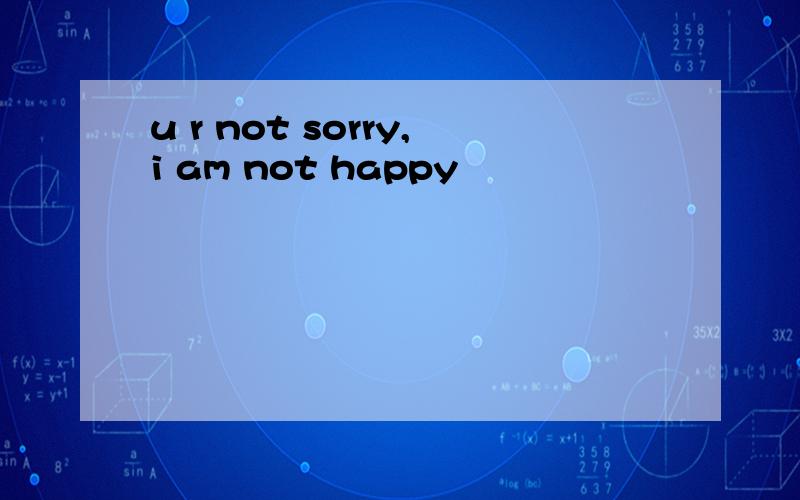 u r not sorry,i am not happy