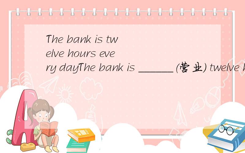 The bank is twelve hours every dayThe bank is ______(营业) twelve hours every day