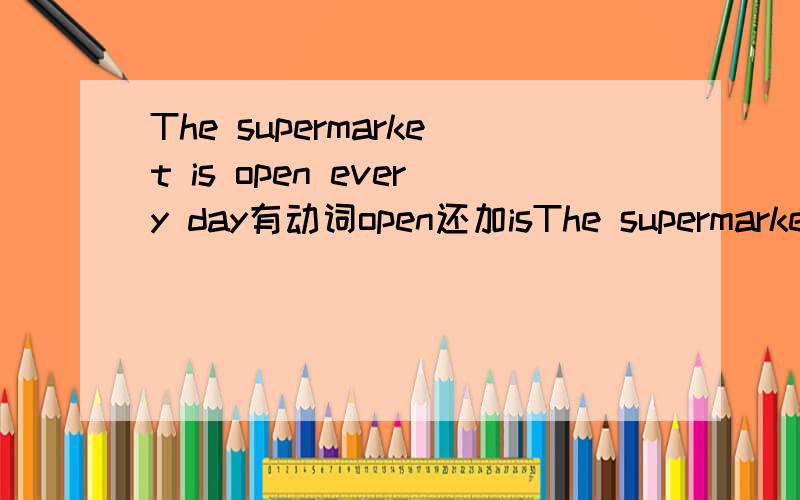 The supermarket is open every day有动词open还加isThe supermarket is open every day from 9 a.m to 9 p.m 为什么已经有动词open还加is呢?