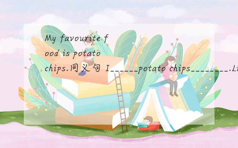 My favourite food is potato chips.同义句 I______potato chips________.Lucy and Lily (are dancing) now 对划线部分提问______ _______Lucy and lily______now?They have lunch (at 12.00) every day.对划线部分提问______ ______they have lunch e