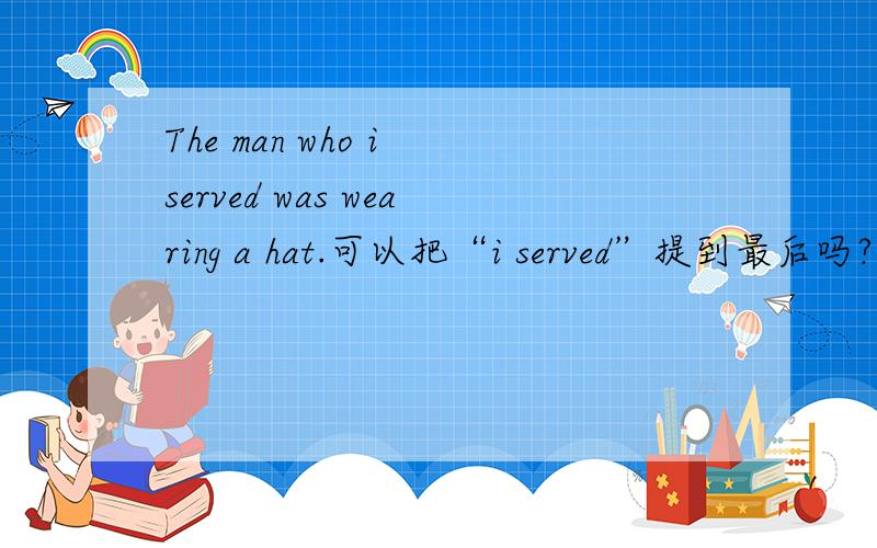 The man who i served was wearing a hat.可以把“i served”提到最后吗?变为:The man who was wearing a hat i served.