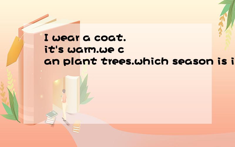 I wear a coat.it's warm.we can plant trees.which season is it?这句话是什么意