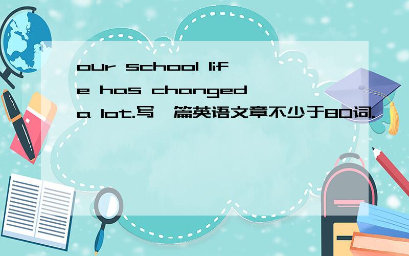 our school life has changed a lot.写一篇英语文章不少于80词.