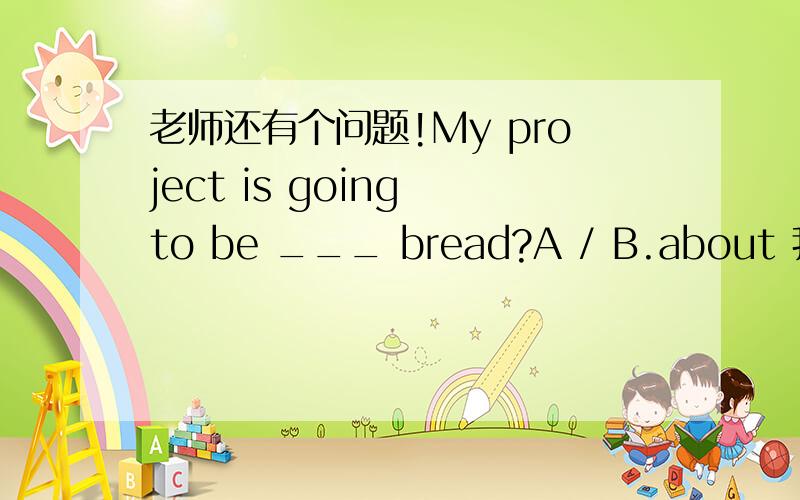 老师还有个问题!My project is going to be ___ bread?A / B.about 我看答案是B 请问为什么呢?
