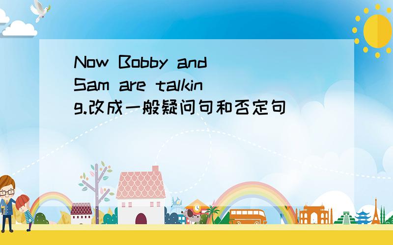 Now Bobby and Sam are talking.改成一般疑问句和否定句