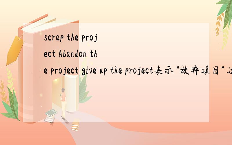 scrap the project Abandon the project give up the project表示“放弃项目”这三者的区别?