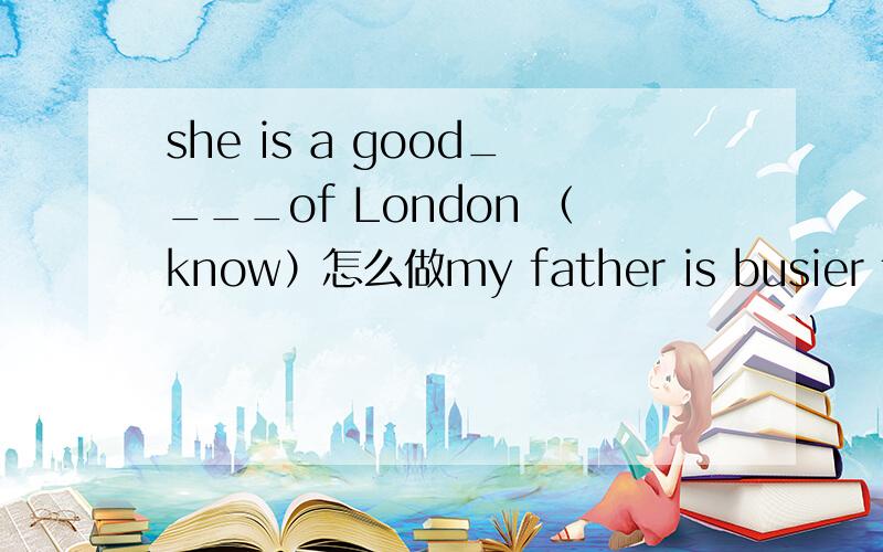 she is a good____of London （know）怎么做my father is busier than any other doctor in the hospital（改为同义句）my father is ____ _____ in the hospital