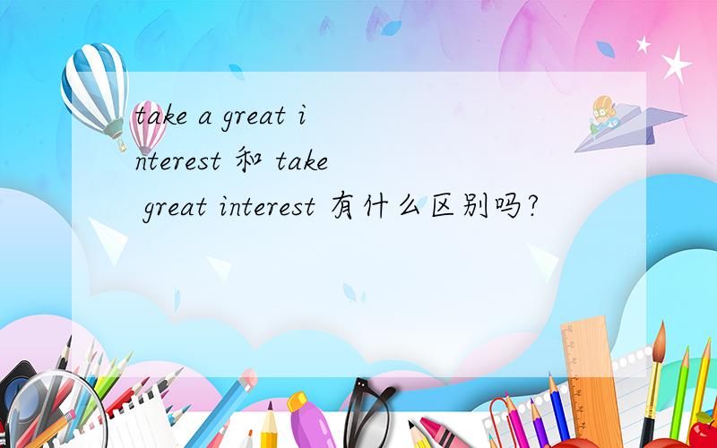take a great interest 和 take great interest 有什么区别吗?
