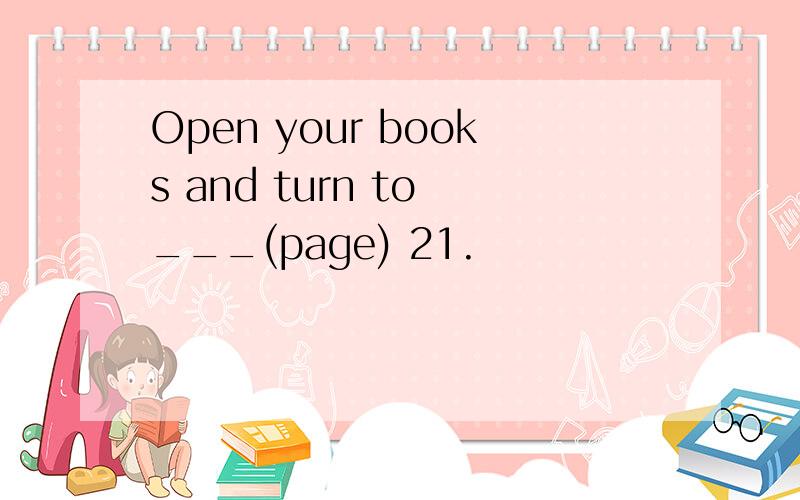 Open your books and turn to ___(page) 21.
