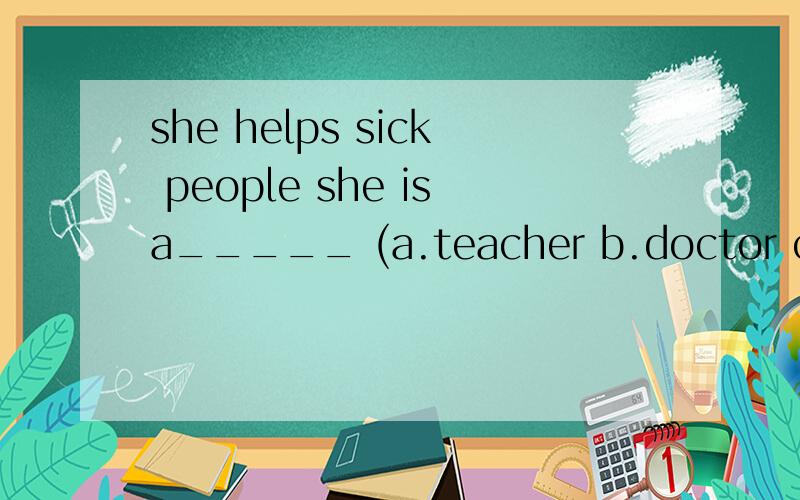 she helps sick people she isa_____ (a.teacher b.doctor c.cleaner )