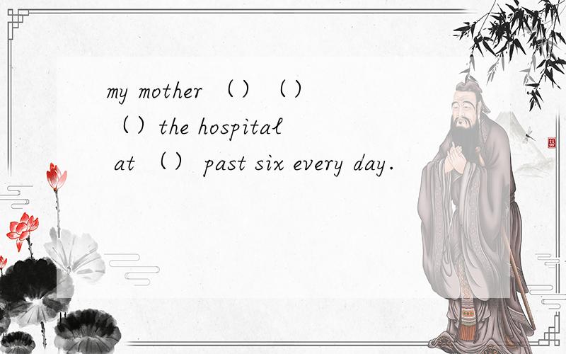 my mother （）（）（）the hospital at （） past six every day.