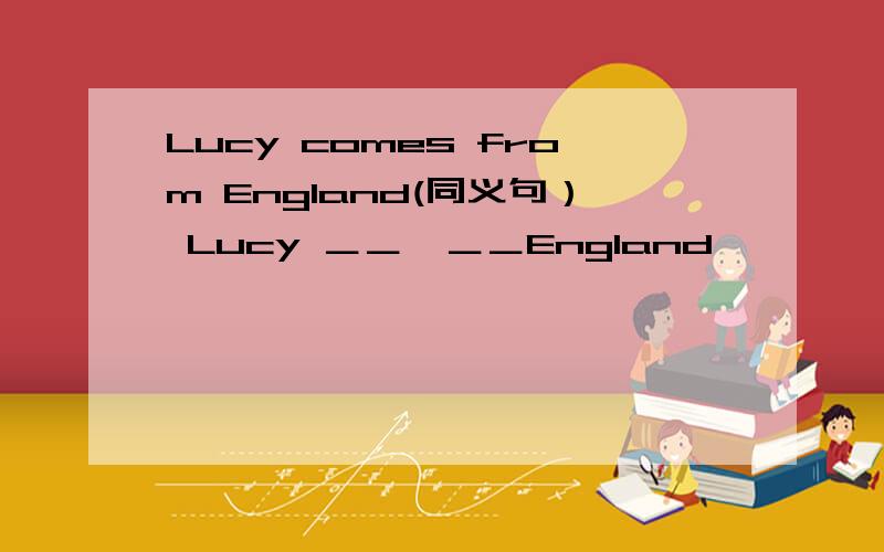 Lucy comes from England(同义句） Lucy ＿＿　＿＿England