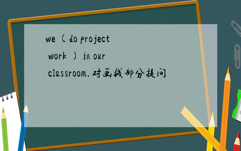 we (do project work ) in our classroom.对画线部分提问