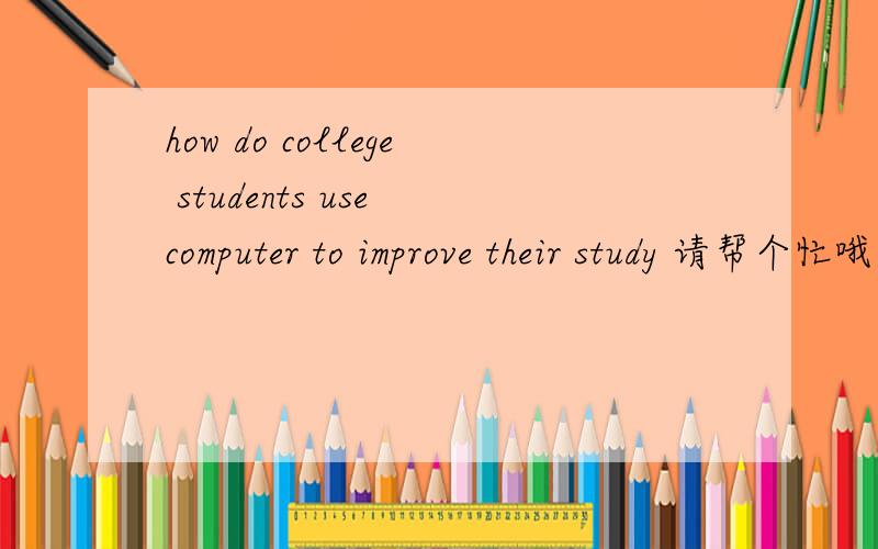 how do college students use computer to improve their study 请帮个忙哦,我有的是分啊,先给你们一百,如果答得好,再加一百