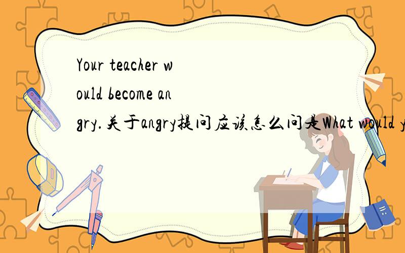 Your teacher would become angry.关于angry提问应该怎么问是What would your teacher become?还是How would your teacher become?最好讲下理由