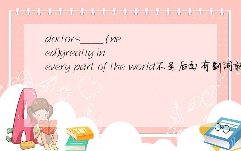 doctors____(need)greatly in every part of the world不是后面有副词就用主动吗?what about the pen you bought yesterday?it___(write)well.I like it very much