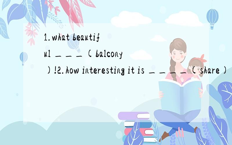 1.what beautiful ___(balcony)!2.how interesting it is ____(share) our ideas with each other3.tell lucy and her friends ______(play) in the street now.it's too___(danger) 4.i think mr.green _____(arrive) in two hours.when he____(arrive),some volunteer
