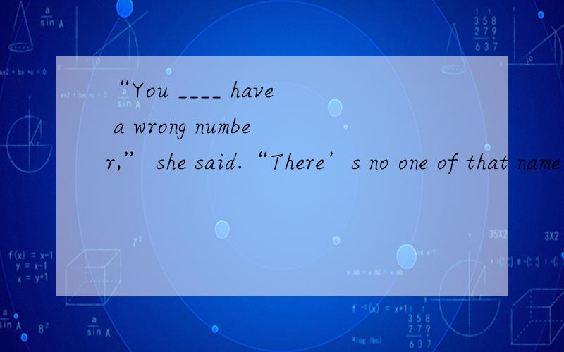 “You ____ have a wrong number,” she said.“There’s no one of that name here.”A.need B.can C.must D.would 选哪个 为什么
