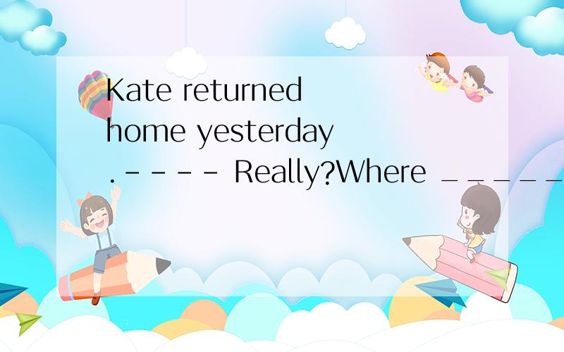Kate returned home yesterday.---- Really?Where _____?Kate returned home yesterday.---- Really?Where _____?A.had she been B.had she gone C.has she gone D.has she been