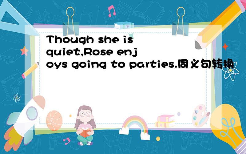Though she is quiet,Rose enjoys going to parties.同义句转换