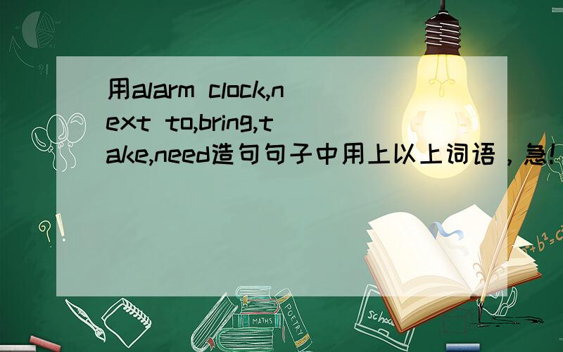 用alarm clock,next to,bring,take,need造句句子中用上以上词语，急！！！
