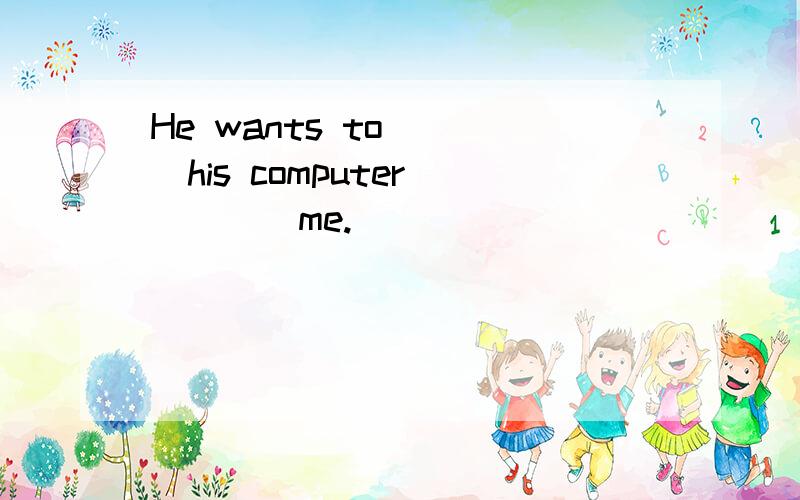 He wants to ___his computer_____me.