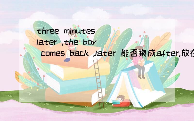 three minutes later ,the boy comes back ,later 能否换成after,放在句首