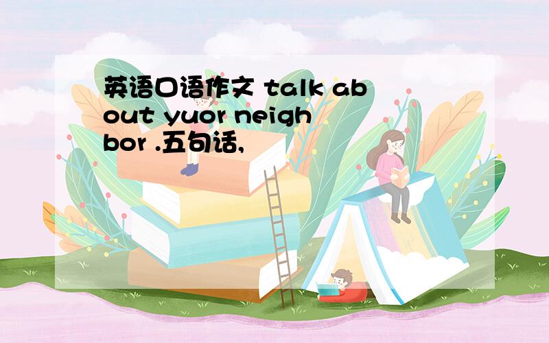 英语口语作文 talk about yuor neighbor .五句话,