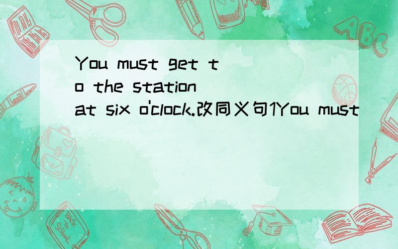 You must get to the station at six o'clock.改同义句1You must ___ ____the station at six c'clock.2You must ____ the station at six o'clock.