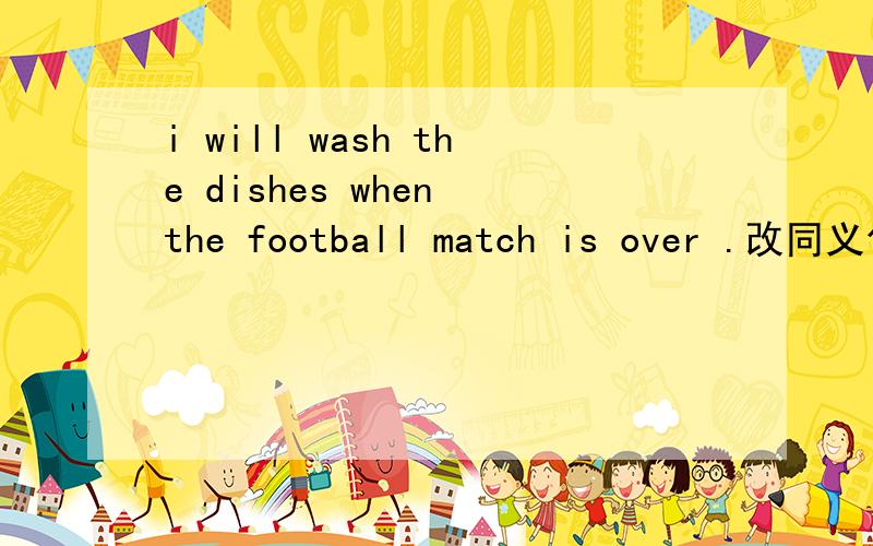i will wash the dishes when the football match is over .改同义句．———the football match is over ,i will wash the dishes.