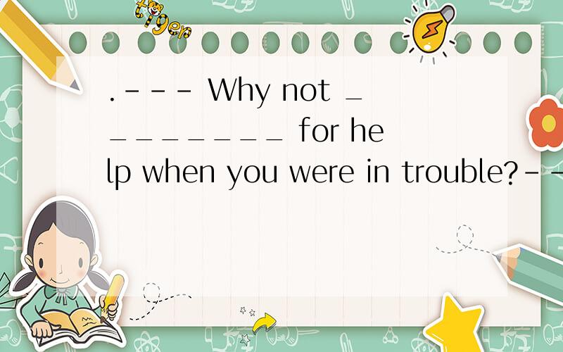 .--- Why not ________ for help when you were in trouble?--- Next time,I will.