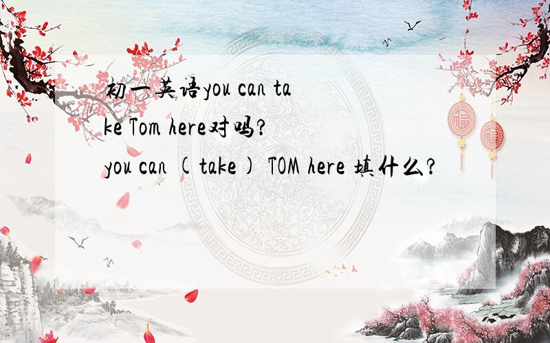初一英语you can take Tom here对吗?you can (take) TOM here 填什么?