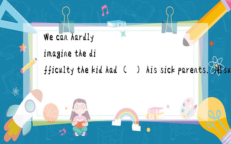 We can hardly imagine the difficulty the kid had ( ) his sick parents. 用support的形式填请写出详细过程