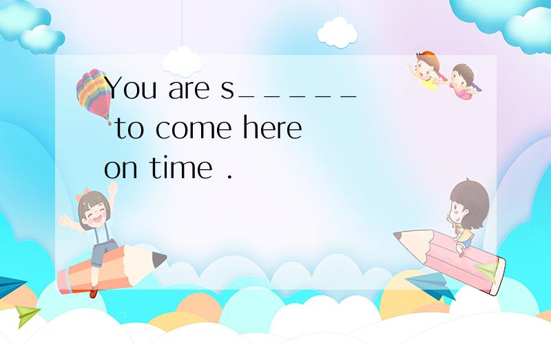 You are s_____ to come here on time .