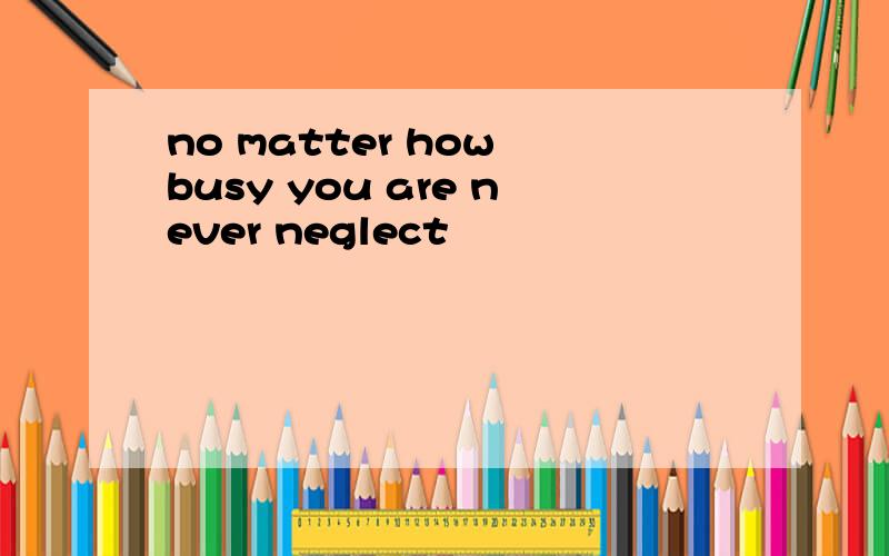 no matter how busy you are never neglect