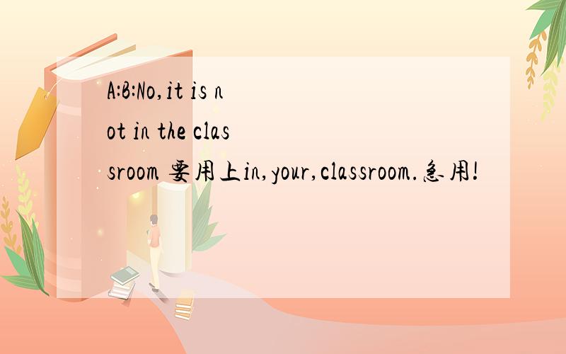 A:B:No,it is not in the classroom 要用上in,your,classroom.急用!