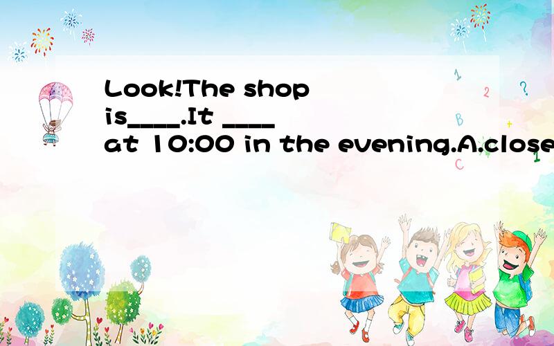 Look!The shop is____.It ____at 10:00 in the evening.A.closed,closesB.closed,openC.open,closedD.open,open