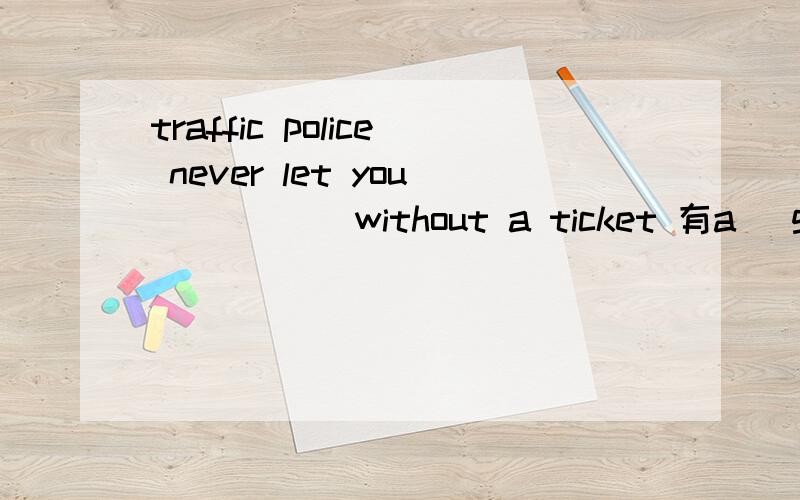 traffic police never let you_____ without a ticket 有a (go) b(to go) C(going) d (have gone) 交通警察从不允许你___没有一张交通处罚单 为什么我看不懂啊,感觉根本不通的通的句子啊.