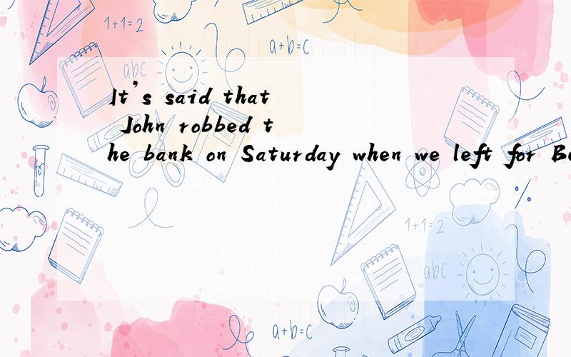 It’s said that John robbed the bank on Saturday when we left for Beijing．