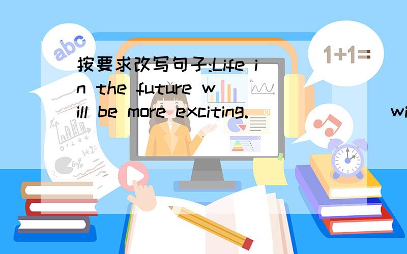 按要求改写句子:Life in the future will be more exciting._______ will be more exciting _________in the future.