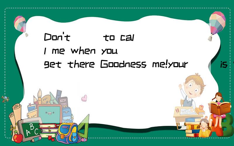 Don't___to call me when you get there Goodness me!your___is very good