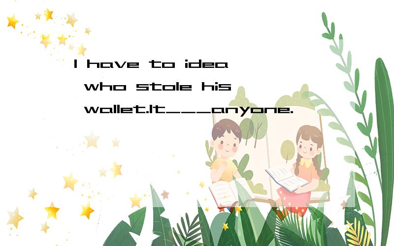 l have to idea who stole his wallet.It___anyone.