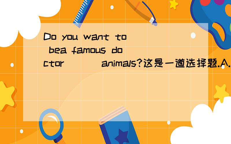 Do you want to bea famous doctor ___animals?这是一道选择题.A.at B.for C .about D.like