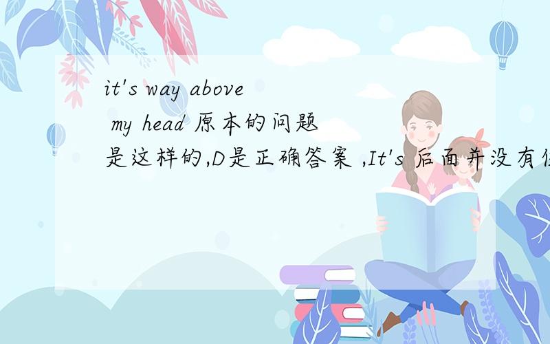 it's way above my head 原本的问题是这样的,D是正确答案 ,It's 后面并没有任何冠词.Mike:'Do you understand what he's on about?'Jane:'.'(a) No,it's long above my head.(b) No,it's road above my head.(c) No,it's route above my head.(d
