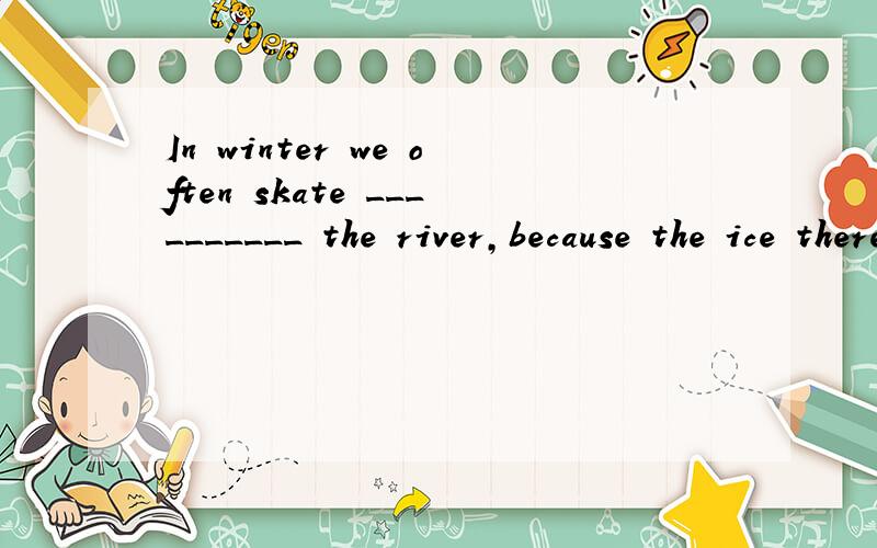 In winter we often skate __________ the river,because the ice there is very thick