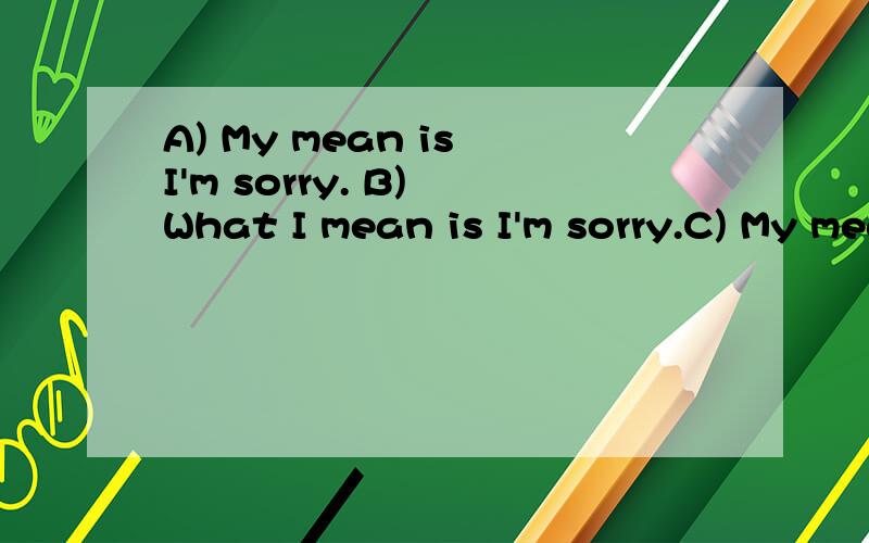 A) My mean is I'm sorry. B) What I mean is I'm sorry.C) My meaning is I'm sorry. D) I'm meaning I'm sorry这四句中哪两句是对的?并一一解释.谢谢了~~~