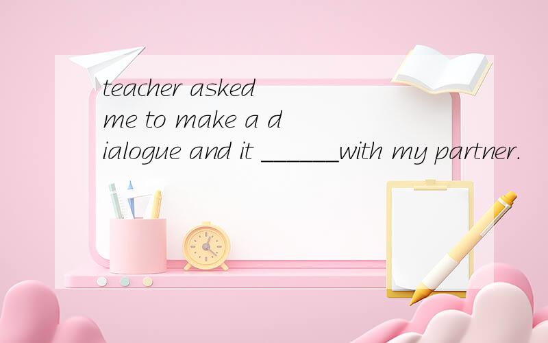 teacher asked me to make a dialogue and it ______with my partner.